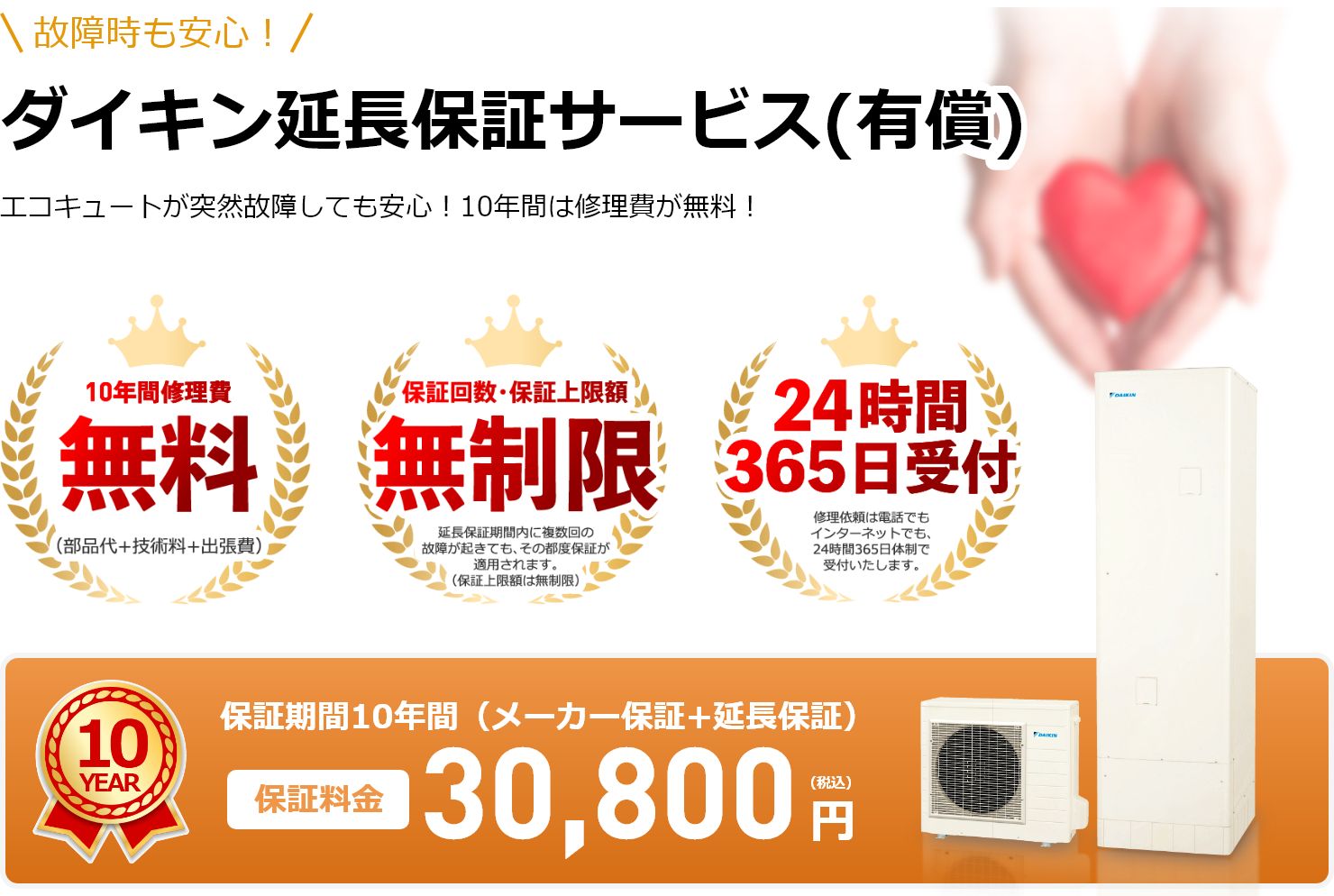 故障時も安心！ダイキン延長保証サービス(有償)エコキュートが突然故障しても安心！10年間は修理費が無料！10年間修理費無料！（部品代+技術料+出張費）。保証回数・保証上限額無制限！延長保証期間内に複数回の故障が起きても、その都度保証が適用されます。（保証上限額は無制限）。24時間365日受付！修理依頼は電話でもインターネットでも、24時間365日体制で受付いたします。保証期間10年間（メーカー保証+延長保証）保証料金30,800円（税込）